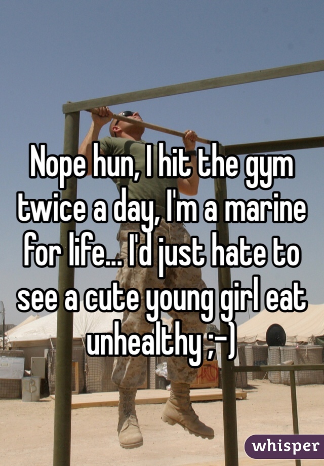 Nope hun, I hit the gym twice a day, I'm a marine for life... I'd just hate to see a cute young girl eat unhealthy ;-)