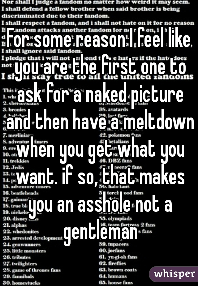 For some reason I feel like you are the first one to ask for a naked picture and then have a meltdown when you get what you want. if so, that makes you an asshole not a gentleman