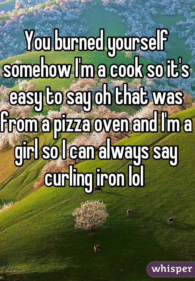 You burned yourself somehow I'm a cook so it's easy to say oh that was from a pizza oven and I'm a girl so I can always say curling iron lol 