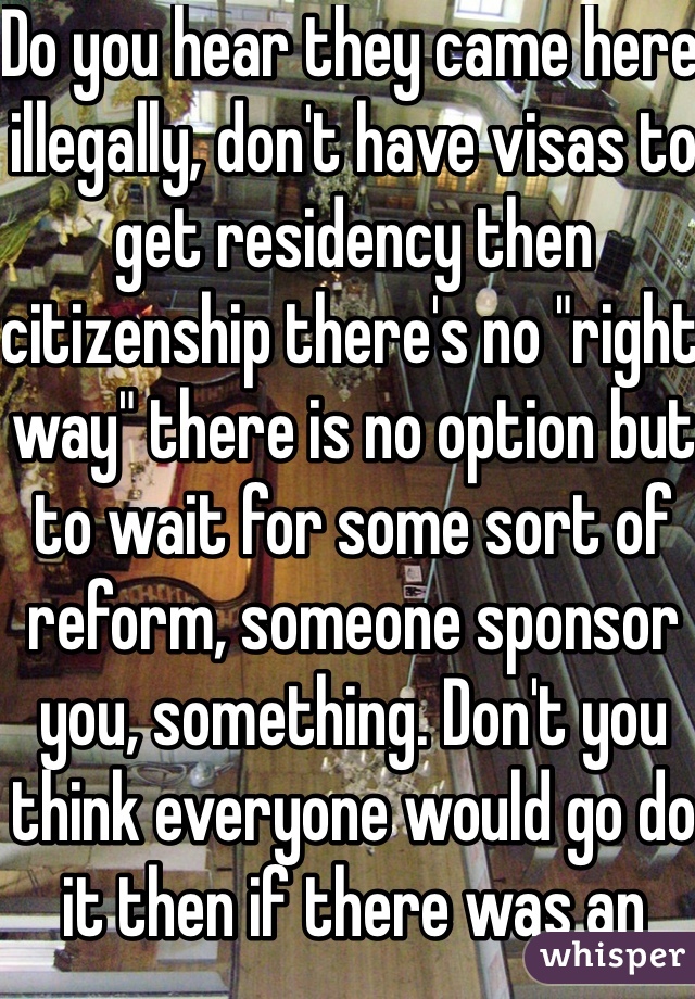 Do you hear they came here illegally, don't have visas to get residency then citizenship there's no "right way" there is no option but to wait for some sort of reform, someone sponsor you, something. Don't you think everyone would go do it then if there was an option