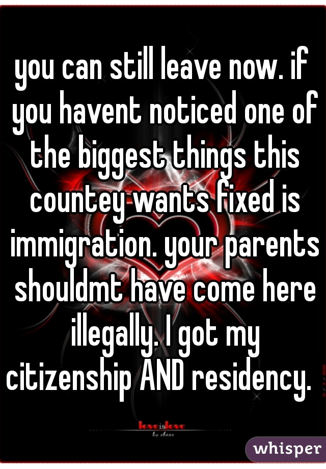 you can still leave now. if you havent noticed one of the biggest things this countey wants fixed is immigration. your parents shouldmt have come here illegally. I got my citizenship AND residency.  