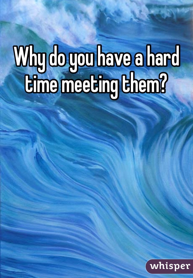 Why do you have a hard time meeting them?