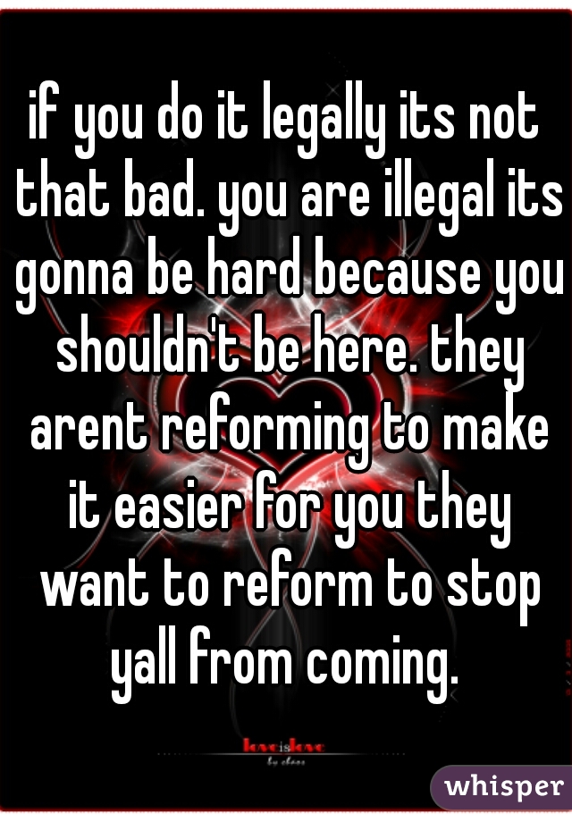 if you do it legally its not that bad. you are illegal its gonna be hard because you shouldn't be here. they arent reforming to make it easier for you they want to reform to stop yall from coming. 