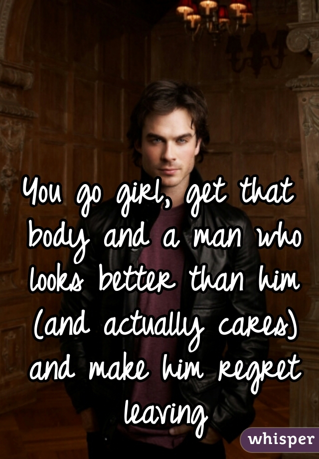 You go girl, get that body and a man who looks better than him (and actually cares) and make him regret leaving