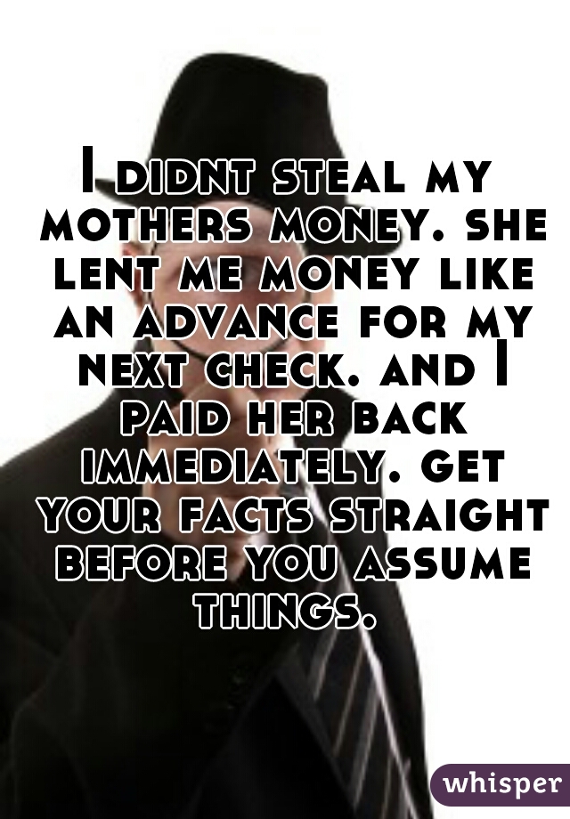 I didnt steal my mothers money. she lent me money like an advance for my next check. and I paid her back immediately. get your facts straight before you assume things. 