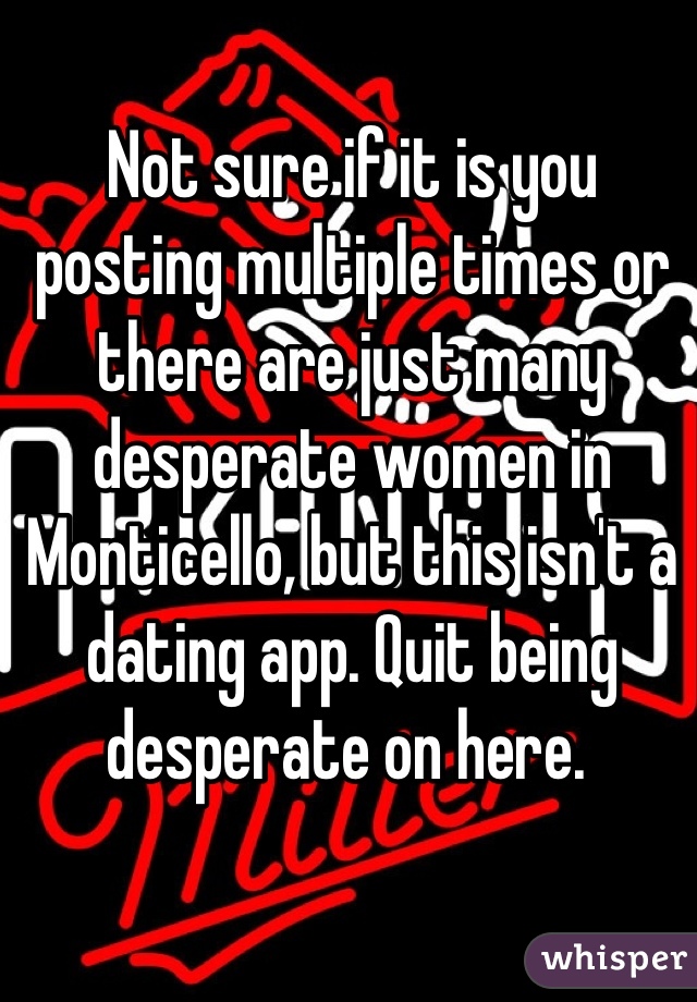 Not sure if it is you posting multiple times or there are just many desperate women in Monticello, but this isn't a dating app. Quit being desperate on here. 