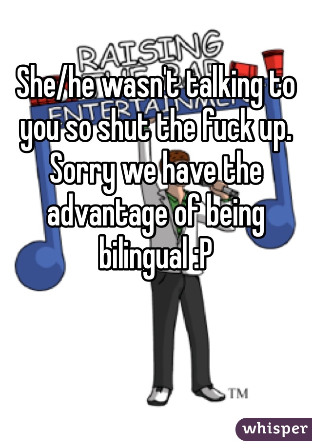 She/he wasn't talking to you so shut the fuck up. Sorry we have the advantage of being bilingual :P