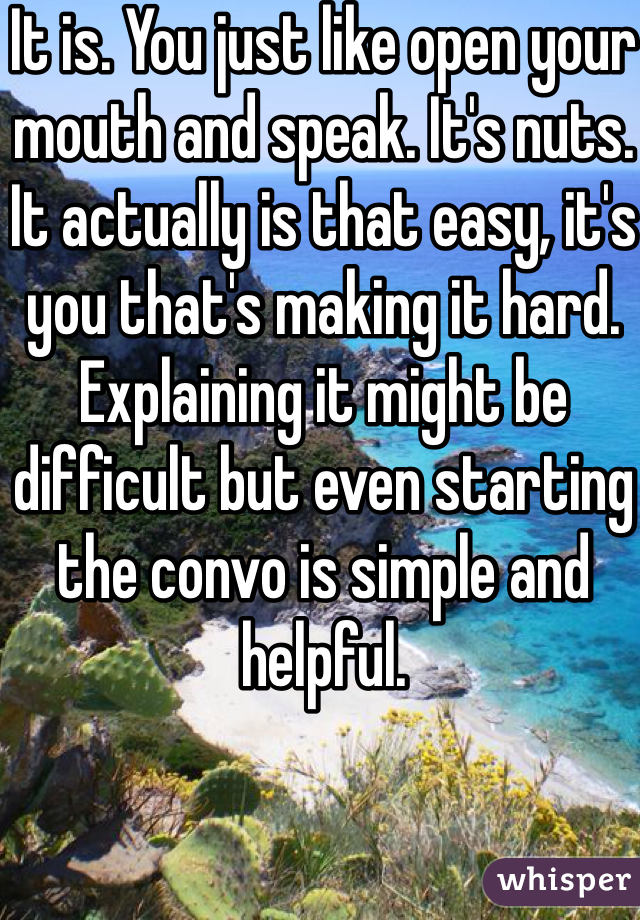 It is. You just like open your mouth and speak. It's nuts. It actually is that easy, it's you that's making it hard. Explaining it might be difficult but even starting the convo is simple and helpful. 
