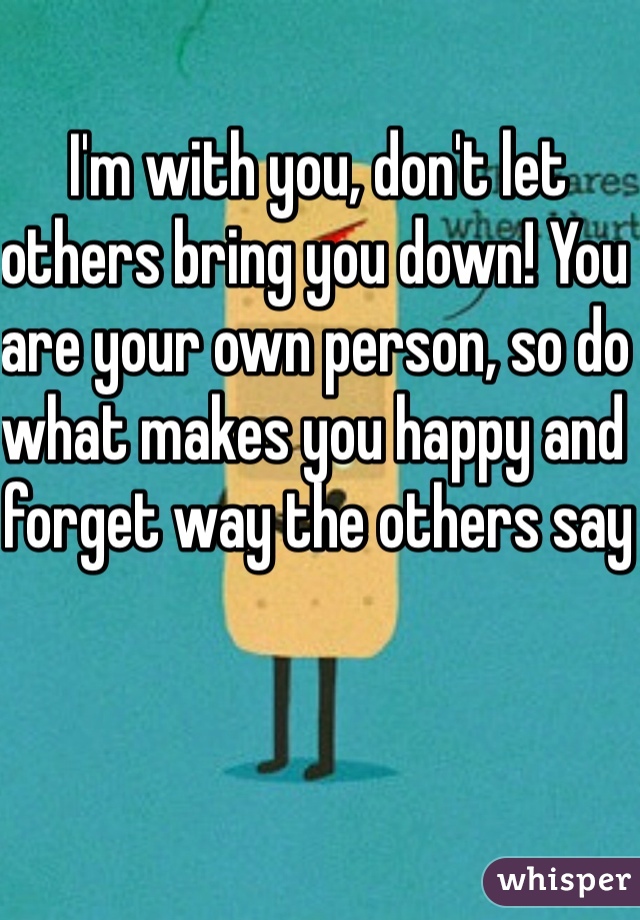 I'm with you, don't let others bring you down! You are your own person, so do what makes you happy and forget way the others say