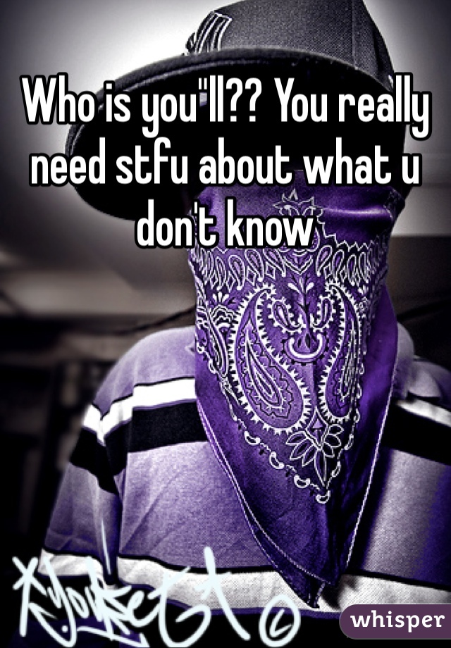 Who is you"ll?? You really need stfu about what u don't know