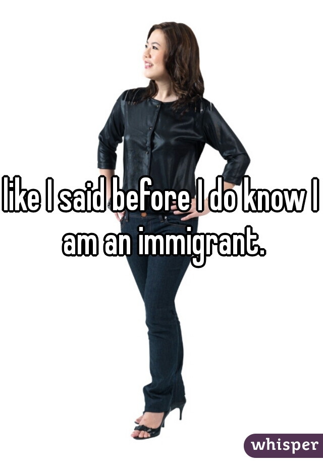 like I said before I do know I am an immigrant.