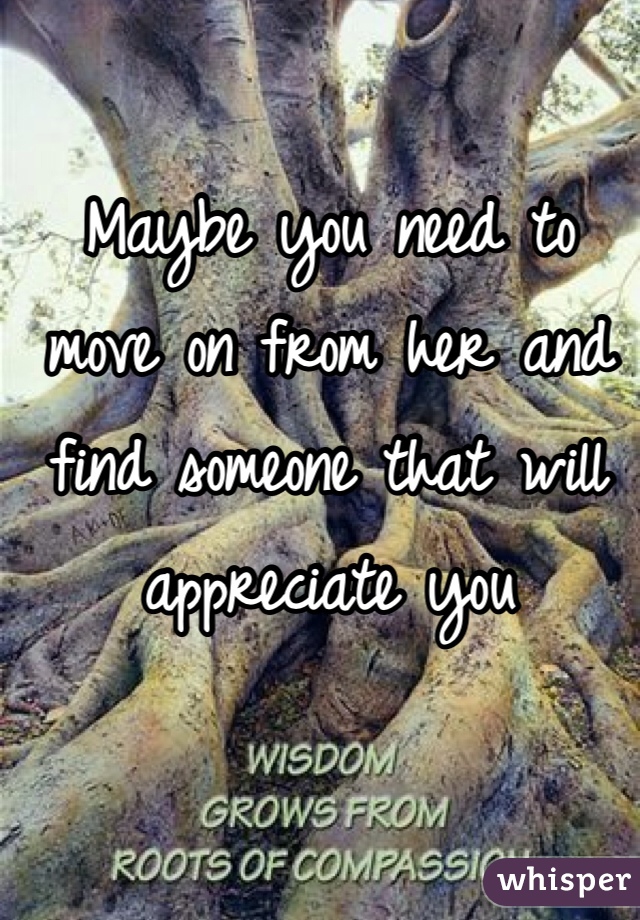 Maybe you need to move on from her and find someone that will appreciate you 