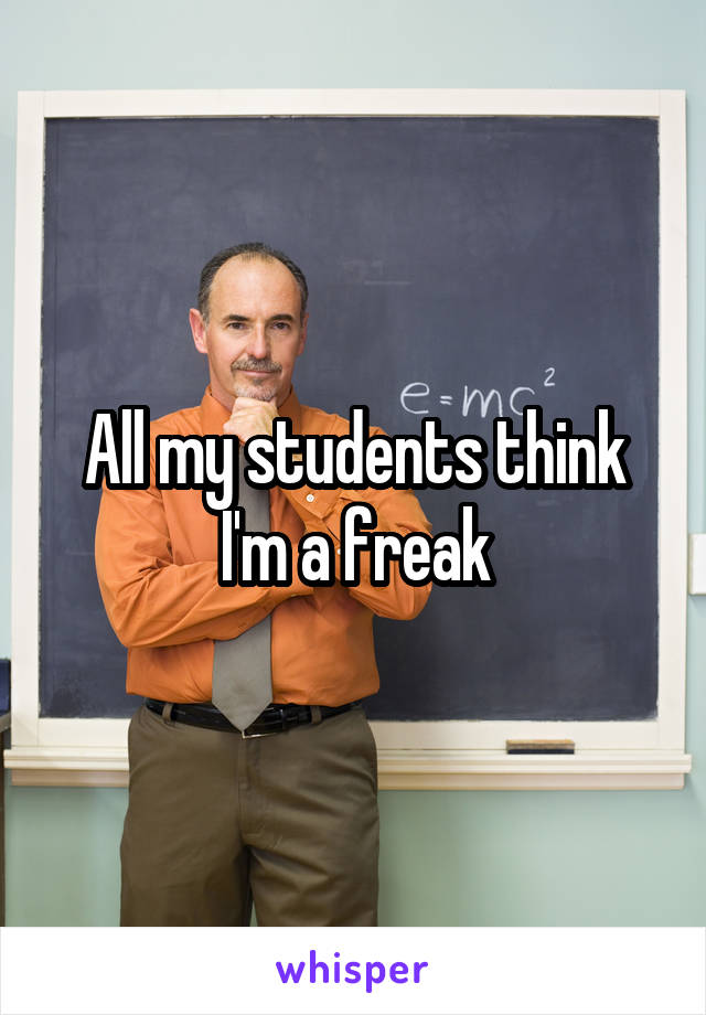 All my students think I'm a freak