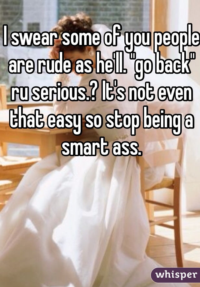 I swear some of you people are rude as he'll. "go back" ru serious.? It's not even that easy so stop being a smart ass.