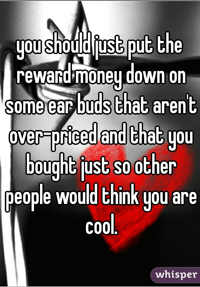 you should just put the reward money down on some ear buds that aren't over-priced and that you bought just so other people would think you are cool.