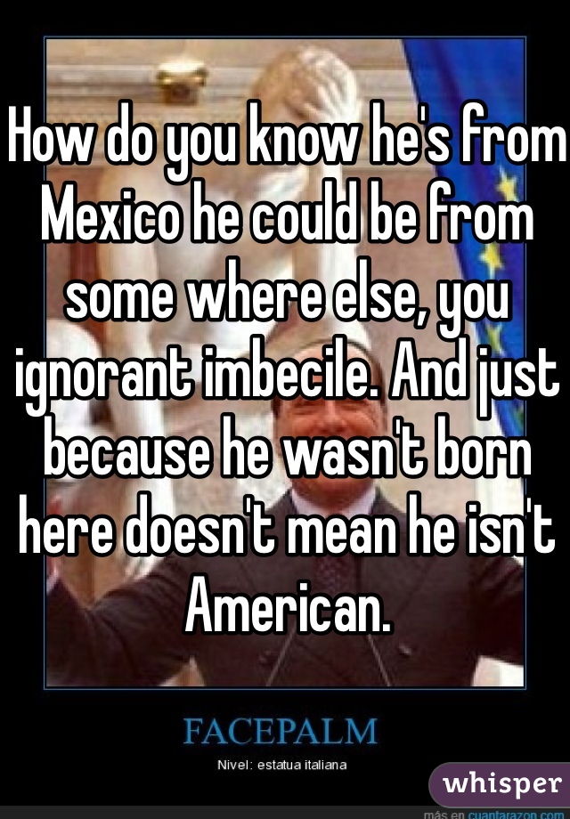 How do you know he's from Mexico he could be from some where else, you ignorant imbecile. And just because he wasn't born here doesn't mean he isn't American.