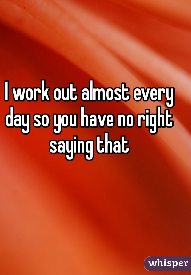 I work out almost every day so you have no right saying that