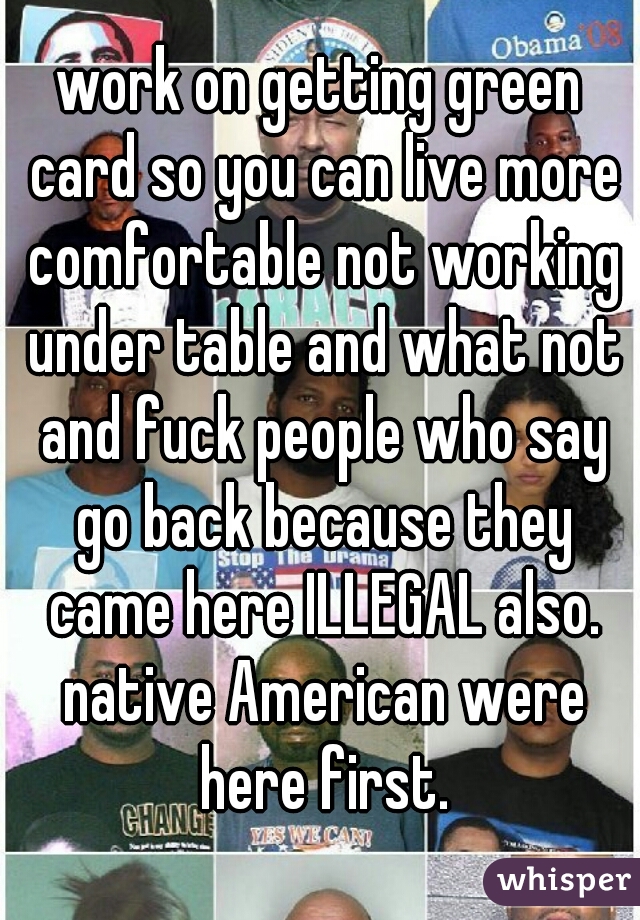 work on getting green card so you can live more comfortable not working under table and what not and fuck people who say go back because they came here ILLEGAL also. native American were here first.
