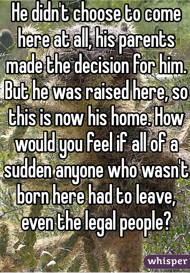 He didn't choose to come here at all, his parents made the decision for him. But he was raised here, so this is now his home. How would you feel if all of a sudden anyone who wasn't born here had to leave, even the legal people?