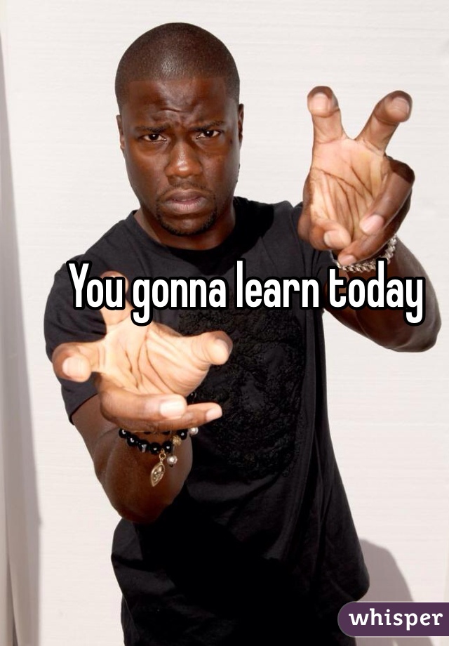You gonna learn today
