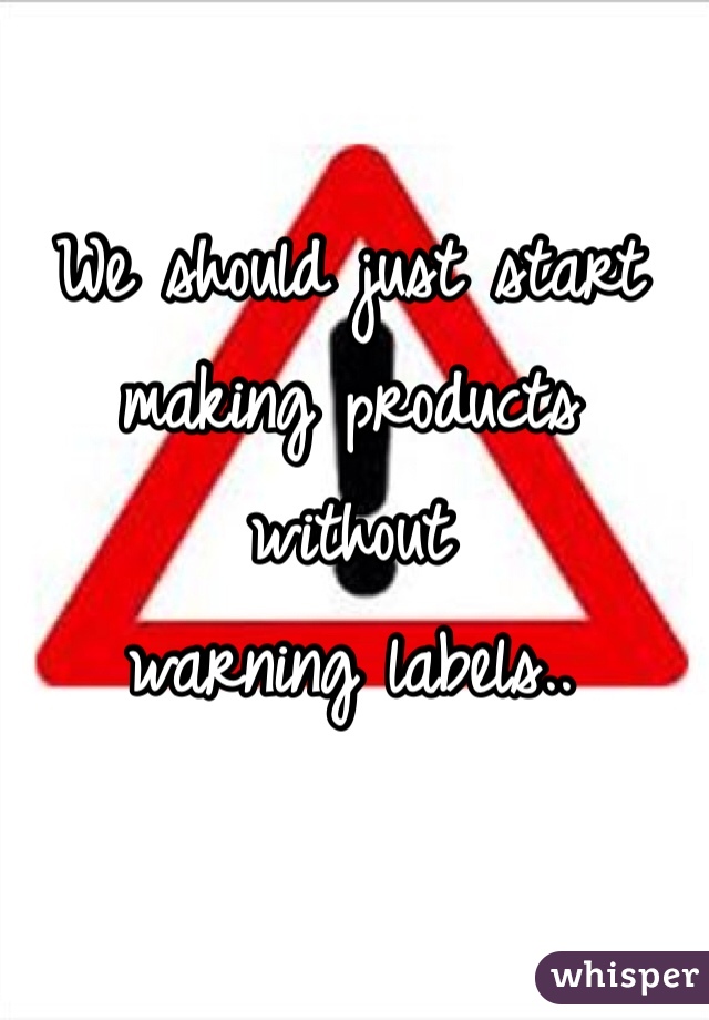 We should just start 
making products without 
warning labels..