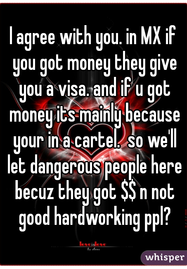 I agree with you. in MX if you got money they give you a visa. and if u got money its mainly because your in a cartel.  so we'll let dangerous people here becuz they got $$ n not good hardworking ppl?