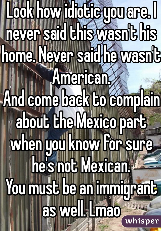 Look how idiotic you are. I never said this wasn't his home. Never said he wasn't American. 
And come back to complain about the Mexico part when you know for sure he's not Mexican. 
You must be an immigrant as well. Lmao 