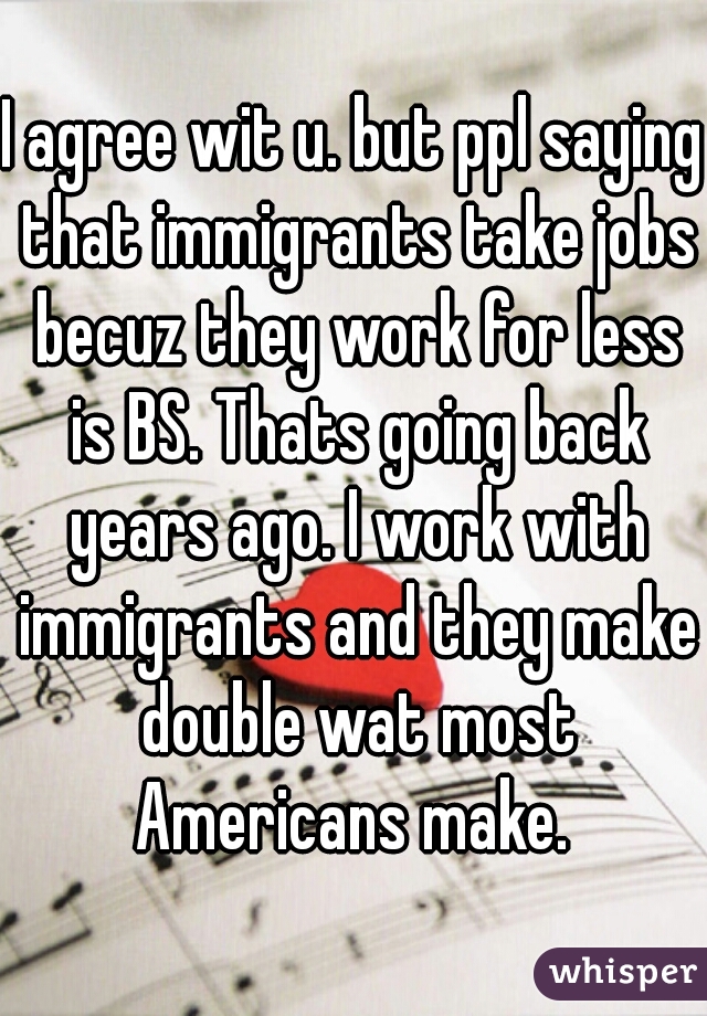 I agree wit u. but ppl saying that immigrants take jobs becuz they work for less is BS. Thats going back years ago. I work with immigrants and they make double wat most Americans make. 