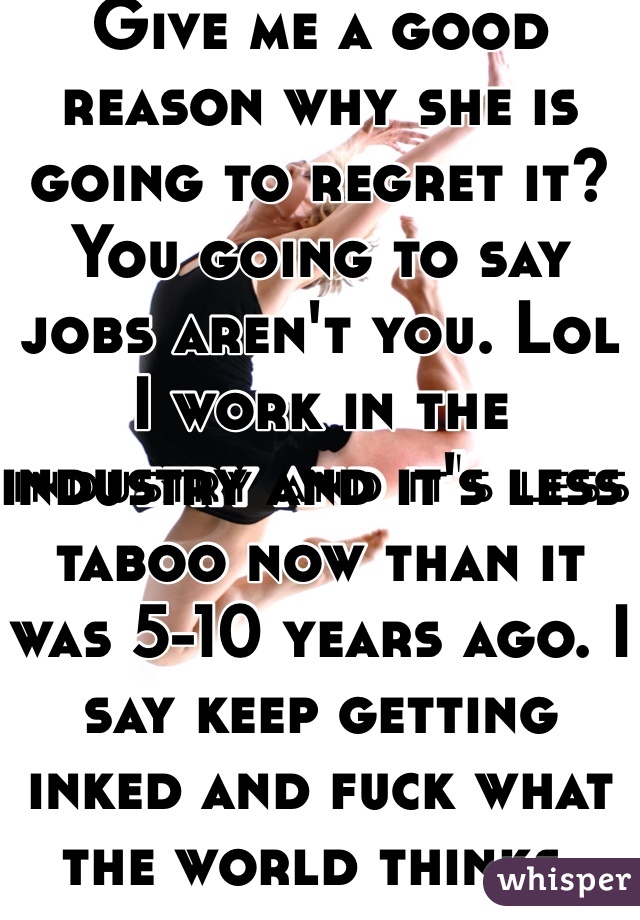 Give me a good reason why she is going to regret it? You going to say jobs aren't you. Lol I work in the industry and it's less taboo now than it was 5-10 years ago. I say keep getting inked and fuck what the world thinks. 