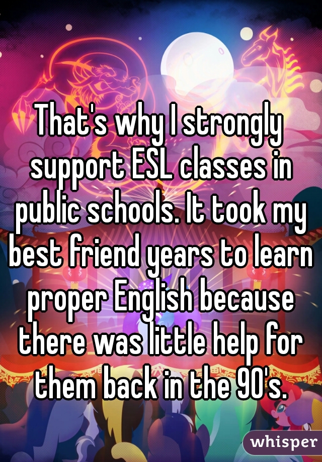 That's why I strongly support ESL classes in public schools. It took my best friend years to learn proper English because there was little help for them back in the 90's.