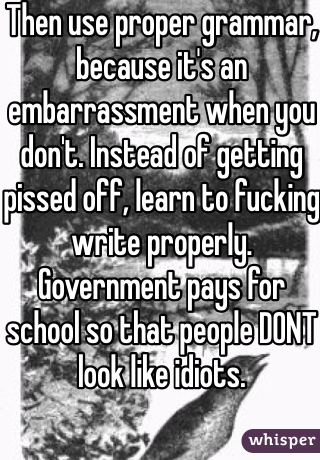 Then use proper grammar, because it's an embarrassment when you don't. Instead of getting pissed off, learn to fucking write properly. Government pays for school so that people DONT look like idiots.