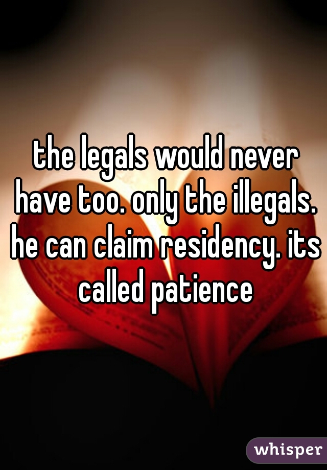  the legals would never have too. only the illegals. he can claim residency. its called patience