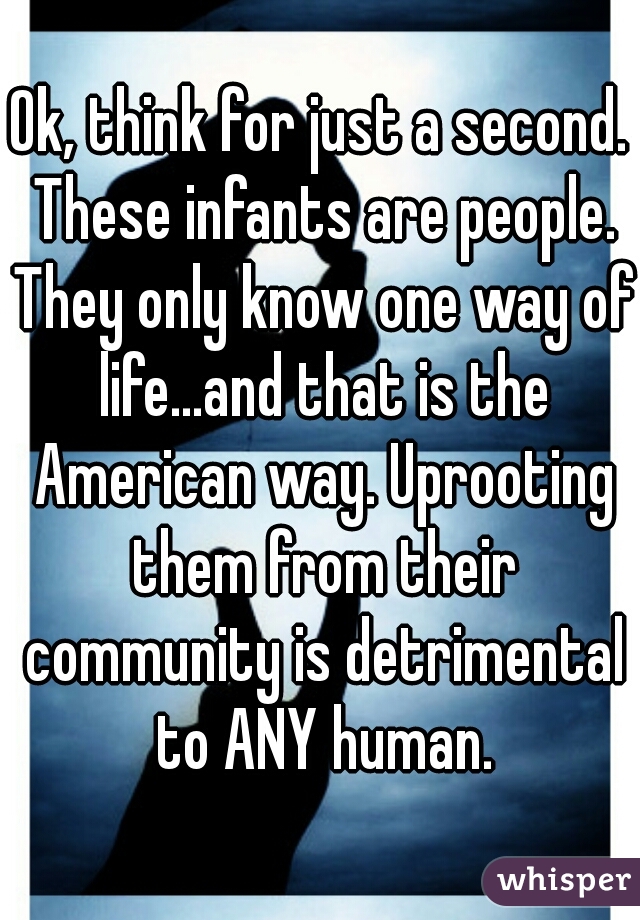 Ok, think for just a second. These infants are people. They only know one way of life...and that is the American way. Uprooting them from their community is detrimental to ANY human.