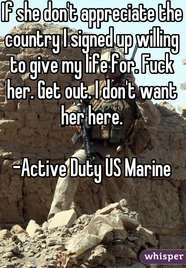 If she don't appreciate the country I signed up willing to give my life for. Fuck her. Get out. I don't want her here.

-Active Duty US Marine