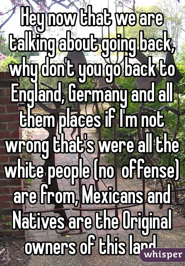 Hey now that we are talking about going back, why don't you go back to England, Germany and all them places if I'm not wrong that's were all the white people (no  offense) are from, Mexicans and Natives are the Original owners of this land. 