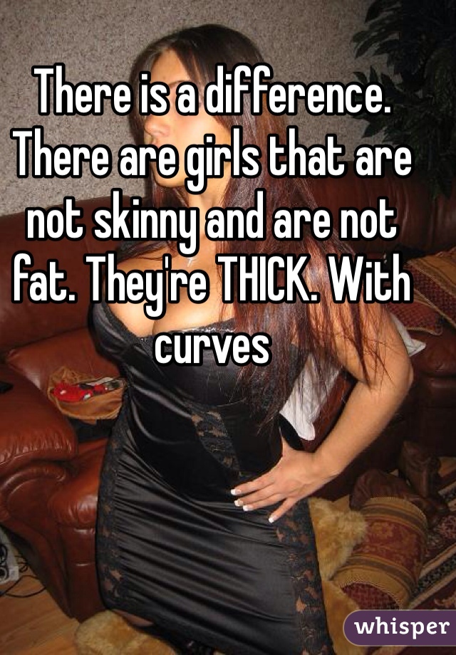 There is a difference. There are girls that are not skinny and are not fat. They're THICK. With curves 