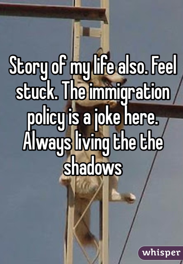 Story of my life also. Feel stuck. The immigration policy is a joke here. Always living the the shadows 