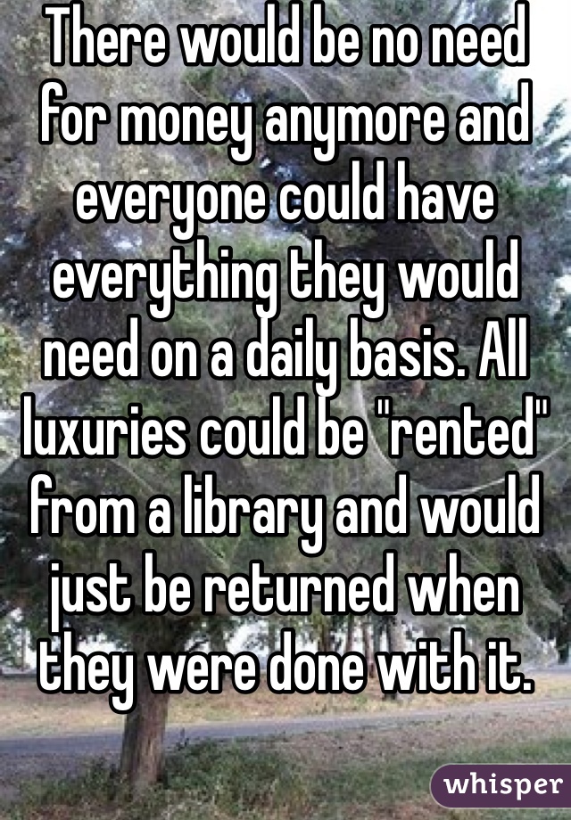 There would be no need for money anymore and everyone could have everything they would need on a daily basis. All luxuries could be "rented" from a library and would just be returned when they were done with it.