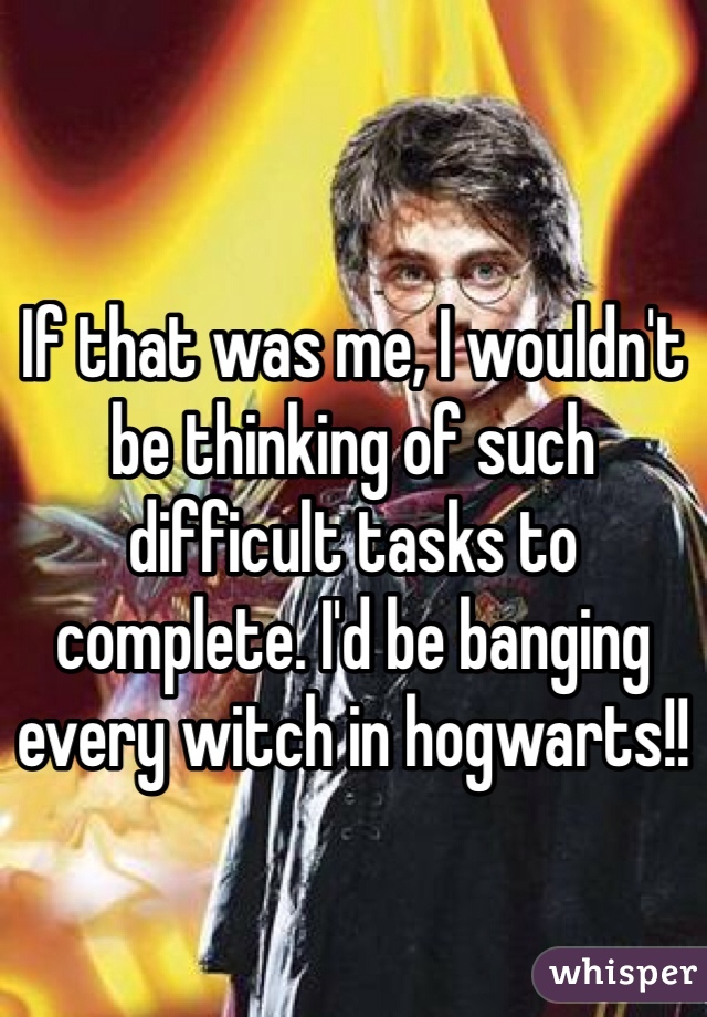 If that was me, I wouldn't be thinking of such difficult tasks to complete. I'd be banging every witch in hogwarts!!