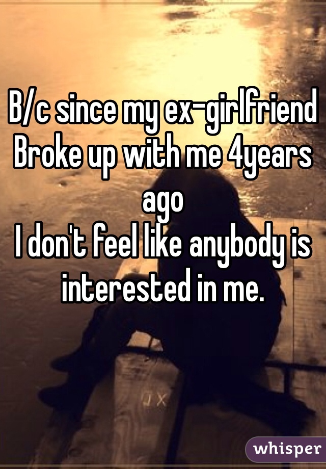 B/c since my ex-girlfriend 
Broke up with me 4years ago 
I don't feel like anybody is interested in me. 