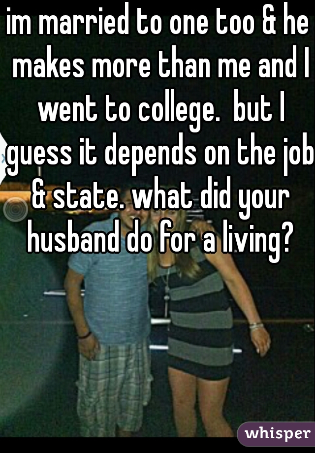 im married to one too & he makes more than me and I went to college.  but I guess it depends on the job & state. what did your husband do for a living?