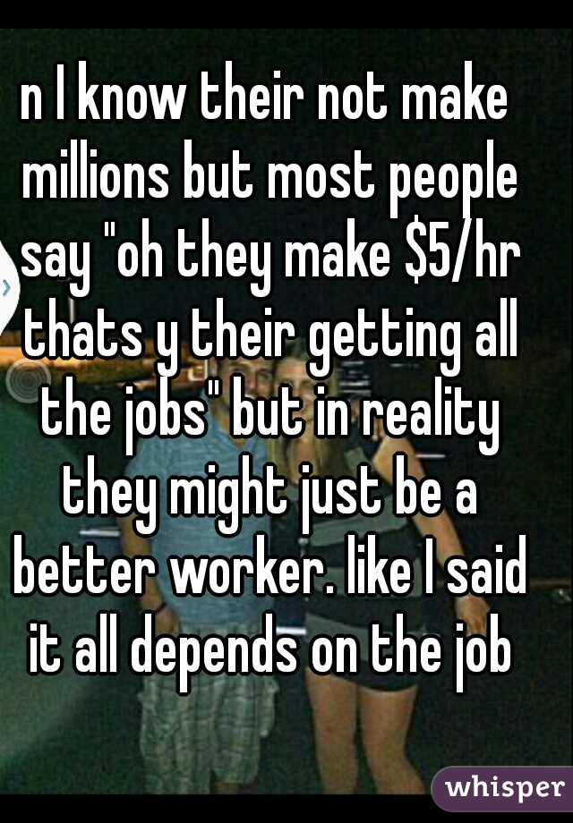 n I know their not make millions but most people say "oh they make $5/hr thats y their getting all the jobs" but in reality they might just be a better worker. like I said it all depends on the job