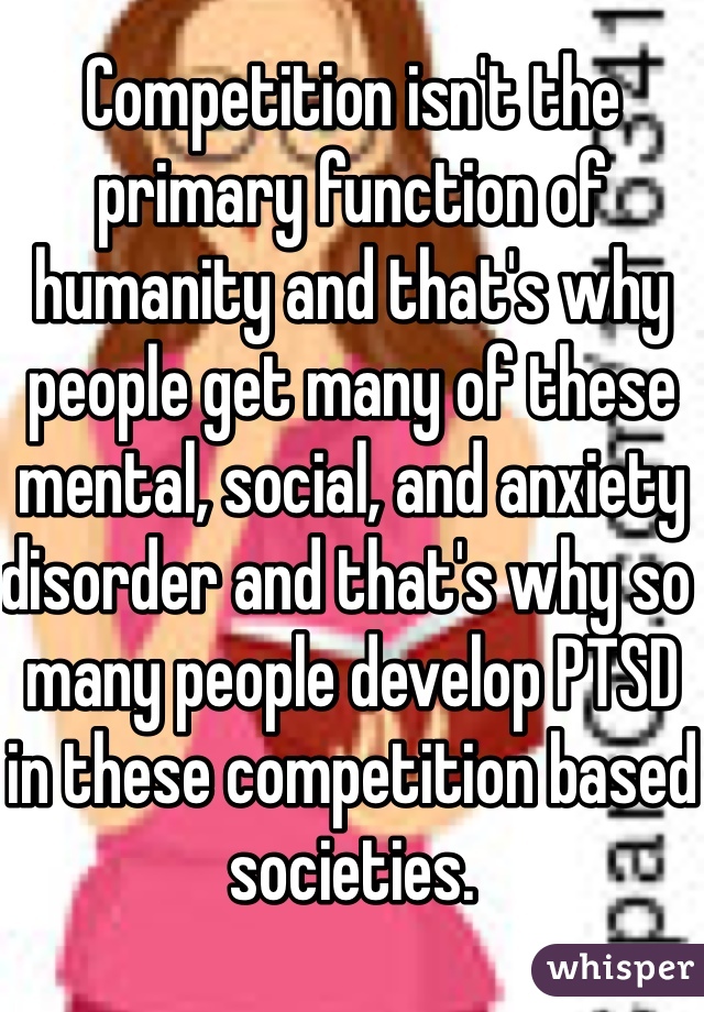 Competition isn't the primary function of humanity and that's why people get many of these mental, social, and anxiety disorder and that's why so many people develop PTSD in these competition based societies. 