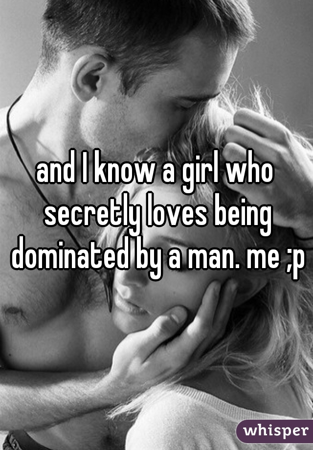and I know a girl who secretly loves being dominated by a man. me ;p