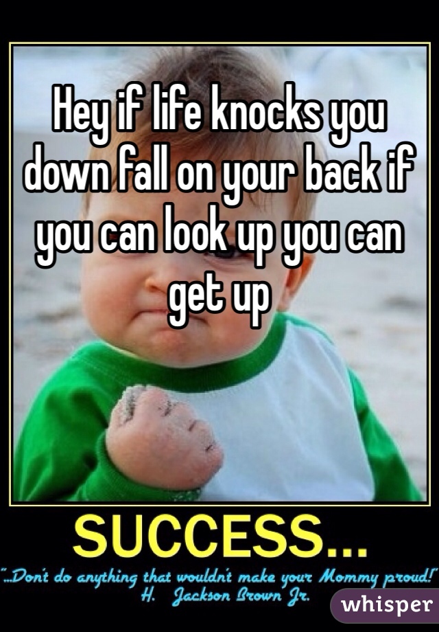 Hey if life knocks you down fall on your back if you can look up you can get up 
