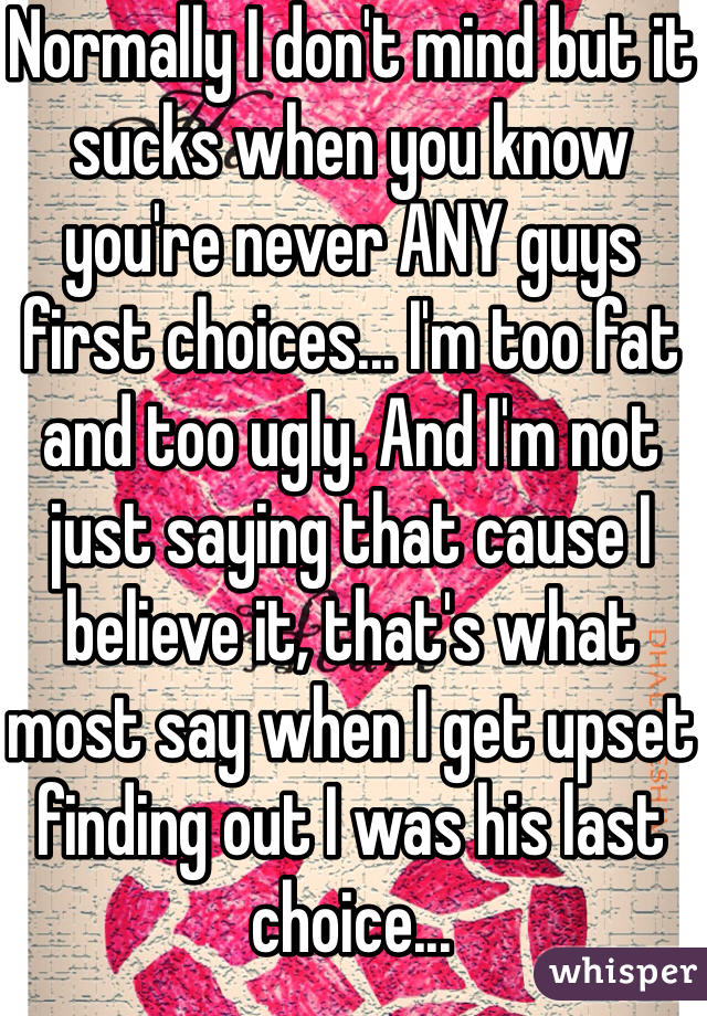 Normally I don't mind but it sucks when you know you're never ANY guys first choices... I'm too fat and too ugly. And I'm not just saying that cause I believe it, that's what most say when I get upset finding out I was his last choice...