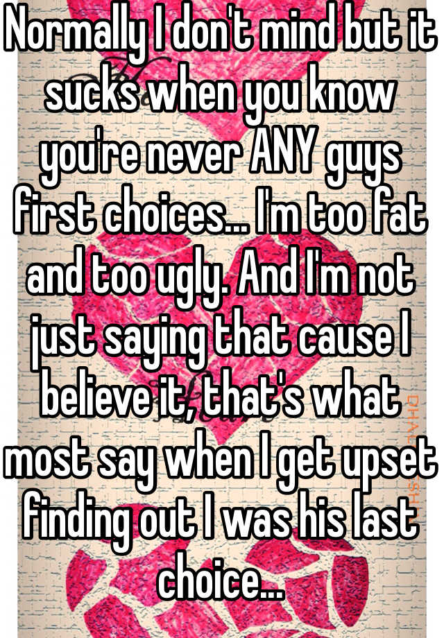 Normally I don't mind but it sucks when you know you're never ANY guys first choices... I'm too fat and too ugly. And I'm not just saying that cause I believe it, that's what most say when I get upset finding out I was his last choice...