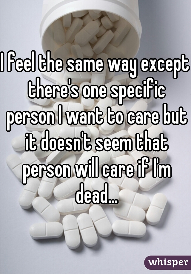 I feel the same way except there's one specific person I want to care but it doesn't seem that person will care if I'm dead...