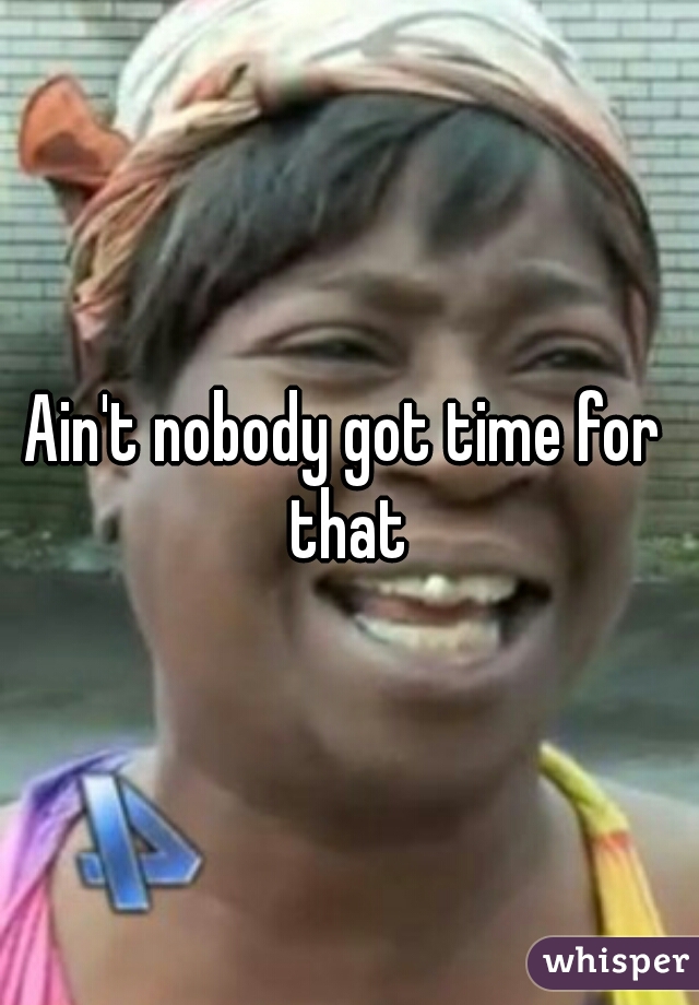 Ain't nobody got time for that
