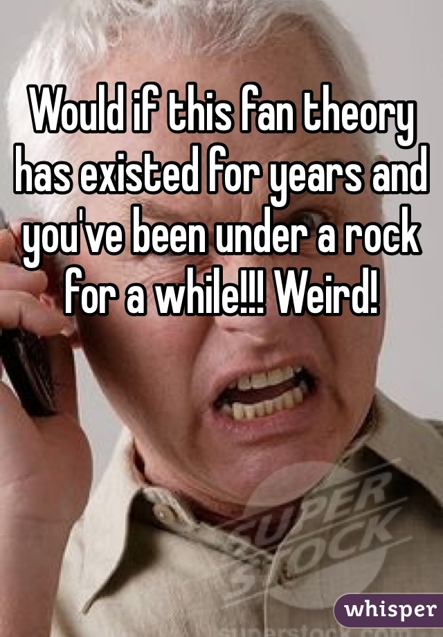 Would if this fan theory has existed for years and you've been under a rock for a while!!! Weird!